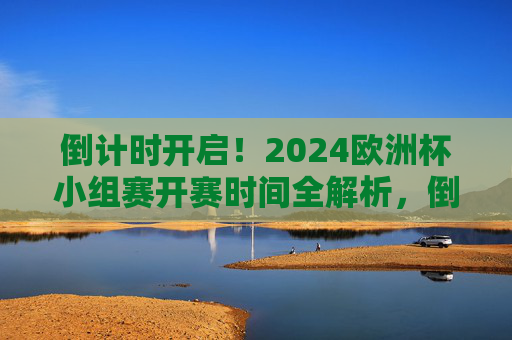 倒计时开启！2024欧洲杯小组赛开赛时间全解析，倒计时开启！2024欧洲杯小组赛开赛时间全解析