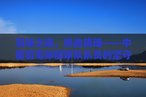 羽球之巅,热血铸魂——中国羽毛球国家队队员的坚守与荣光,羽球之巅,热血铸魂——中国羽毛球队的坚守与荣光