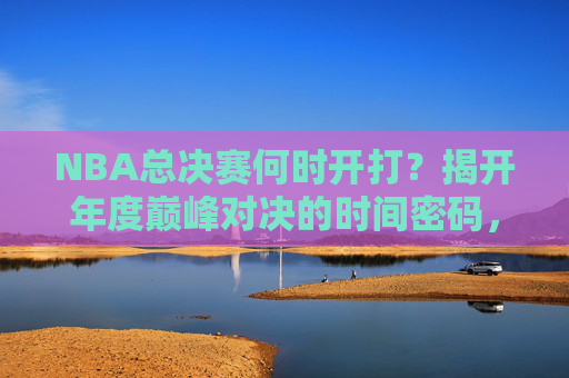 NBA总决赛何时开打？揭开年度巅峰对决的时间密码，NBA总决赛时间密码，年度巅峰对决开打时刻