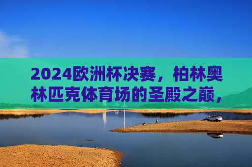 2024欧洲杯决赛,柏林奥林匹克体育场的圣殿之巅,2024欧洲杯决赛,柏林奥林匹克体育场的圣殿之巅