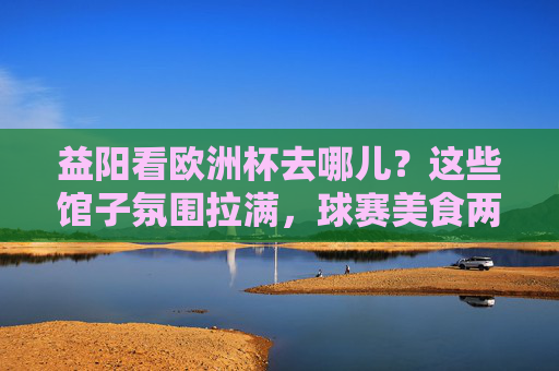 益阳看欧洲杯去哪儿？这些馆子氛围拉满，球赛美食两不误！益阳欧洲杯观赛好去处，氛围拉满，美食球赛两不误！