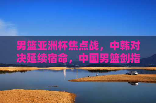 男篮亚洲杯焦点战，中韩对决延续宿命，中国男篮剑指突破，男篮亚洲杯焦点战，中韩对决延续宿命 中国男篮剑指突破