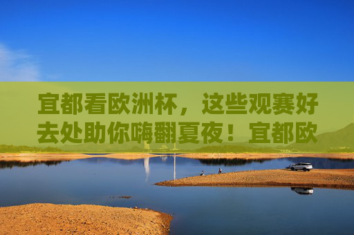 宜都看欧洲杯，这些观赛好去处助你嗨翻夏夜！宜都欧洲杯观赛好去处，嗨翻夏夜！