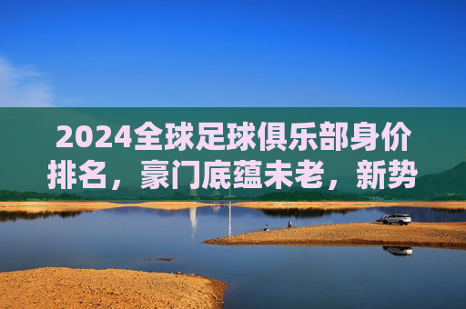 2024全球足球俱乐部身价排名,豪门底蕴未老,新势力搅动格局,2024全球足球俱乐部身价排名,豪门底蕴未老,新势力搅动格局