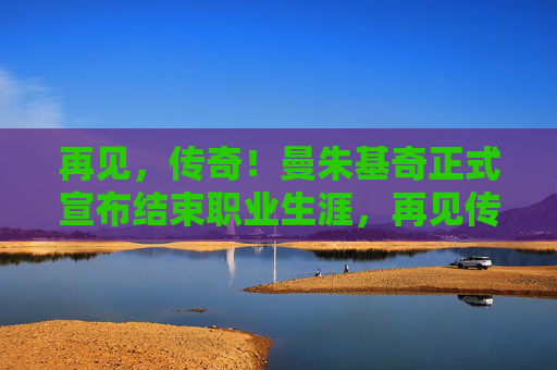 再见,传奇!曼朱基奇正式宣布结束职业生涯,再见传奇!曼朱基奇职业生涯正式落幕
