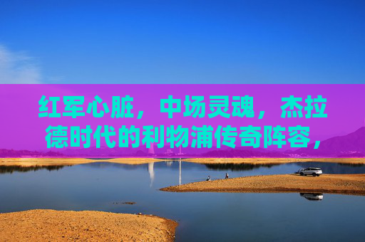 红军心脏,中场灵魂,杰拉德时代的利物浦传奇阵容,红军心脏,中场灵魂,杰拉德时代的传奇阵容