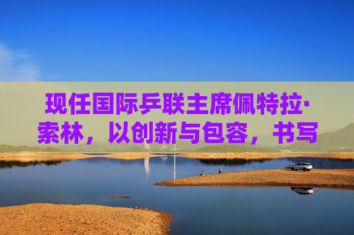 现任国际乒联主席佩特拉·索林，以创新与包容，书写乒乓球运动的新时代篇章，佩特拉·索林，创新与包容书写乒乓球新时代篇章