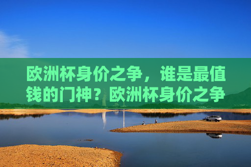 欧洲杯身价之争，谁是最值钱的门神？欧洲杯身价之争，谁是最值钱的门神？