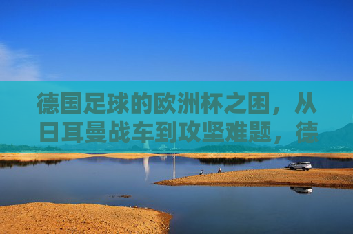 德国足球的欧洲杯之困,从日耳曼战车到攻坚难题,德国足球欧洲杯之困,日耳曼战车的攻坚难题