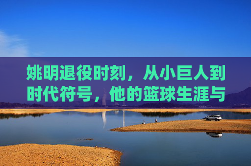 姚明退役时刻,从小巨人到时代符号,他的篮球生涯与告别时间