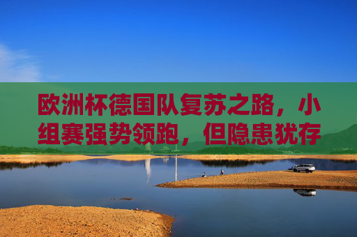 欧洲杯德国队复苏之路，小组赛强势领跑，但隐患犹存，欧洲杯德国队复苏领跑，隐患犹存