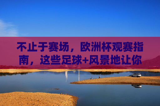 不止于赛场，欧洲杯观赛指南，这些足球+风景地让你热血与浪漫兼得，不止赛场，欧洲杯足球与风景的热血浪漫指南