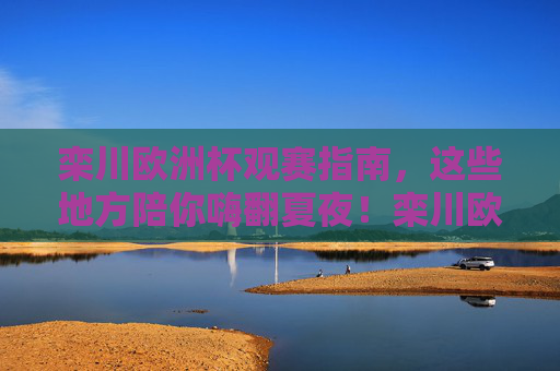 栾川欧洲杯观赛指南，这些地方陪你嗨翻夏夜！栾川欧洲杯观赛指南，夏夜嗨翻看球攻略！