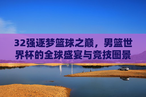 32强逐梦篮球之巅,男篮世界杯的全球盛宴与竞技图景,男篮世界杯,32强逐梦之巅的全球竞技盛宴