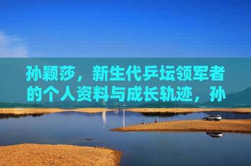 孙颖莎，新生代乒坛领军者的个人资料与成长轨迹，孙颖莎，新生代乒坛领军者的个人资料与成长轨迹
