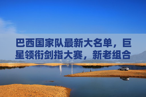 巴西国家队最新大名单,巨星领衔剑指大赛,新老组合蓄势待发,巴西国家队最新大名单,巨星领衔新老组合剑指大赛