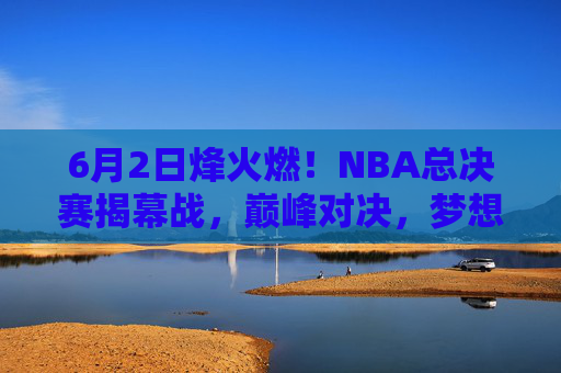 6月2日烽火燃！NBA总决赛揭幕战，巅峰对决，梦想启程，6月2日烽火燃！NBA总决赛揭幕战巅峰对决，梦想启程