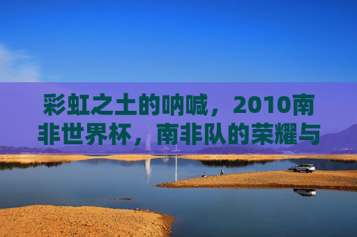 彩虹之土的呐喊,2010南非世界杯,南非队的荣耀与遗憾,彩虹之土的呐喊,2010南非世界杯南非队的荣耀与遗憾