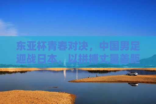 东亚杯青春对决，中国男足迎战日本，以拼搏丈量差距，以成长点燃希望，东亚杯青春对决，中国男足以拼搏丈量差距，以成长点燃希望