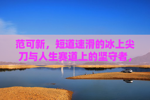 范可新,短道速滑的冰上尖刀与人生赛道上的坚守者,范可新,冰上尖刀与人生坚守者