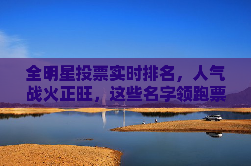 全明星投票实时排名，人气战火正旺，这些名字领跑票榜！全明星投票实时排名，领跑票榜人气战火正旺