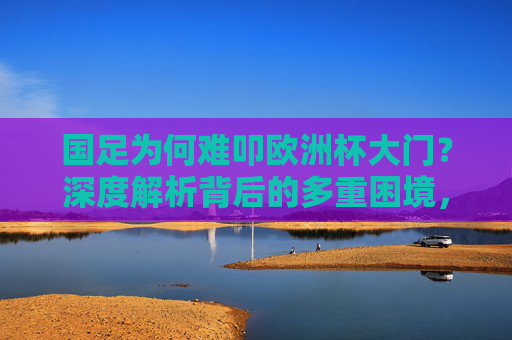 国足为何难叩欧洲杯大门？深度解析背后的多重困境，国足难叩欧洲杯门，多重困境解析