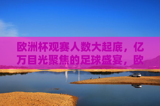 欧洲杯观赛人数大起底,亿万目光聚焦的足球盛宴,欧洲杯观赛人数大起底,亿万目光聚焦的足球盛宴