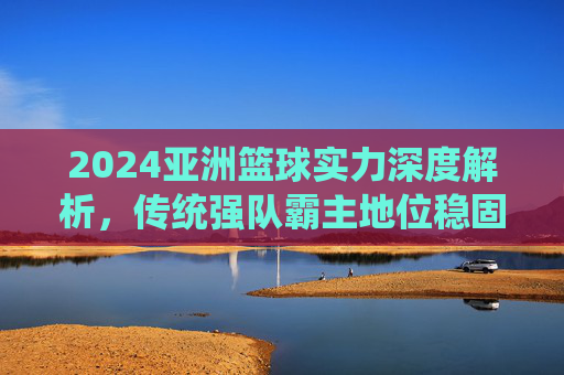 2024亚洲篮球实力深度解析，传统强队霸主地位稳固，新兴力量悄然崛起，2024亚洲篮球，传统强队稳地位，新兴力量正崛起