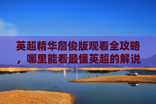 英超精华詹俊版观看全攻略，哪里能看最懂英超的解说？英超精华詹俊版观看全攻略，哪里看最懂英超的解说？