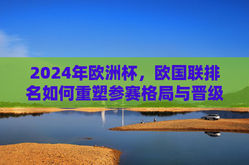 2024年欧洲杯，欧国联排名如何重塑参赛格局与晋级路径？欧国联排名重塑2024欧洲杯参赛格局与晋级路径