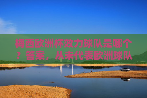 梅西欧洲杯效力球队是哪个？答案，从未代表欧洲球队参赛，梅西从未代表欧洲球队参加欧洲杯