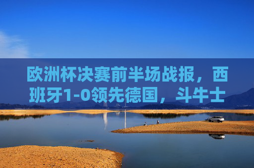 欧洲杯决赛前半场战报,西班牙1-0领先德国,斗牛士掌控节奏,日耳曼军团反击乏力,欧洲杯决赛前半场,西班牙1-0领先德国,斗牛士掌控节奏日耳曼反击乏力