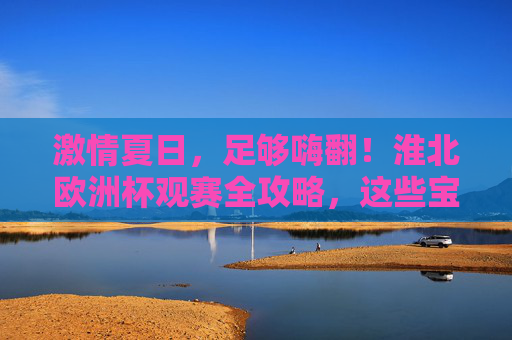 激情夏日，足够嗨翻！淮北欧洲杯观赛全攻略，这些宝藏地让你沉浸式体验！淮北欧洲杯观赛攻略，夏日沉浸式嗨翻，宝藏地全解锁！