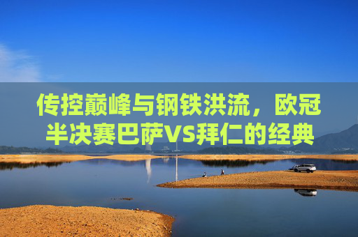 传控巅峰与钢铁洪流，欧冠半决赛巴萨VS拜仁的经典碰撞，传控巅峰战钢铁洪流，巴萨拜仁欧冠半决赛经典对决