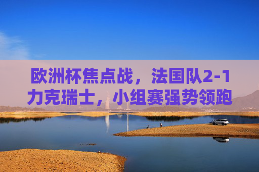 欧洲杯焦点战，法国队2-1力克瑞士，小组赛强势领跑，欧洲杯焦点战，法国2-1力克瑞士 小组赛强势领跑