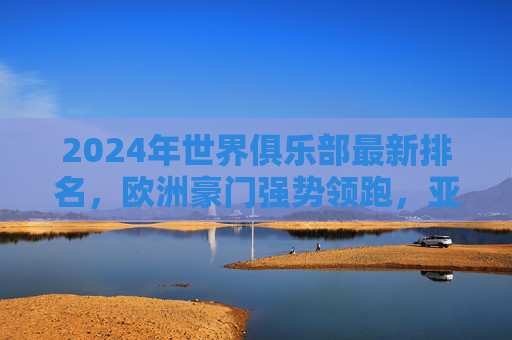 2024年世界俱乐部最新排名,欧洲豪门强势领跑,亚洲球队资本助推崛起,2024世界俱乐部最新排名,欧洲豪门领跑,亚洲资本助推球队崛起