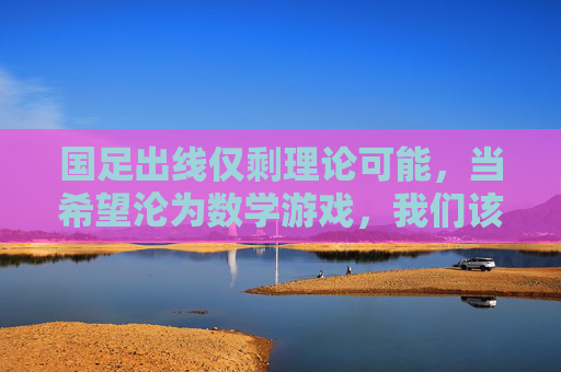 国足出线仅剩理论可能,当希望沦为数学游戏,我们该反思什么?国足出线仅剩理论可能,希望沦为数学游戏,我们该反思什么?