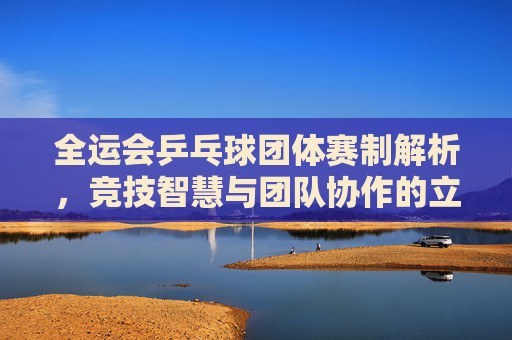 全运会乒乓球团体赛制解析,竞技智慧与团队协作的立体舞台,全运会乒乓球团体赛制解析,竞技智慧与团队协作的立体舞台
