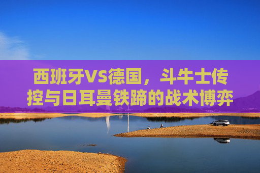 西班牙VS德国,斗牛士传控与日耳曼铁蹄的战术博弈,谁能笑到最后?斗牛士传控对决日耳曼铁蹄,西班牙VS德国谁能笑到最后?