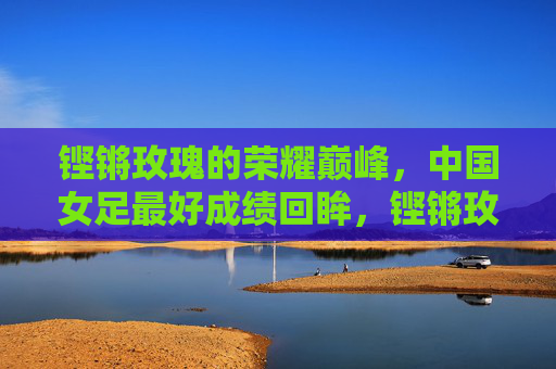 铿锵玫瑰的荣耀巅峰，中国女足最好成绩回眸，铿锵玫瑰的荣耀巅峰，中国女足最好成绩回眸