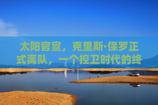 太阳官宣，克里斯·保罗正式离队，一个控卫时代的终章与新征程的序章，太阳官宣保罗离队，控卫时代终章，新征程序章