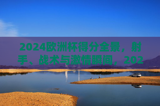 2024欧洲杯得分全景,射手、战术与激情瞬间,2024欧洲杯得分全景,射手、战术与激情瞬间