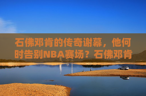石佛邓肯的传奇谢幕,他何时告别NBA赛场?石佛邓肯传奇谢幕,何时告别NBA赛场?