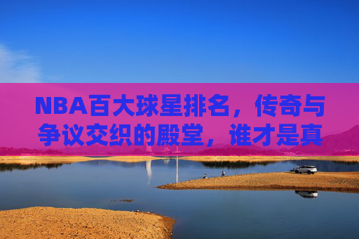 NBA百大球星排名,传奇与争议交织的殿堂,谁才是真正的无冕之王?