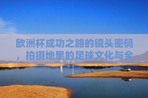 欧洲杯成功之路的镜头密码，拍摄地里的足球文化与全民共鸣，欧洲杯镜头密码，拍摄地足球文化与全民共鸣之路