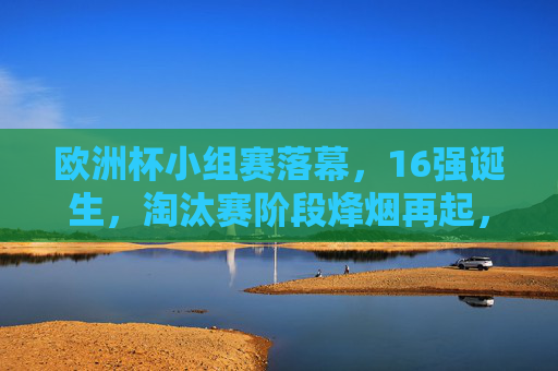 欧洲杯小组赛落幕，16强诞生，淘汰赛阶段烽烟再起，欧洲杯小组赛落幕，16强诞生，淘汰赛烽烟再起