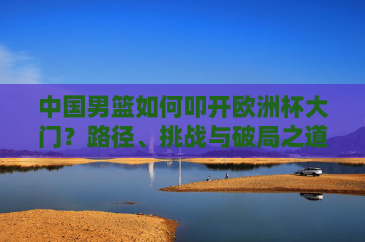 中国男篮如何叩开欧洲杯大门?路径、挑战与破局之道,中国男篮叩开欧洲杯,路径、挑战与破局之道