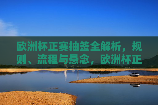 欧洲杯正赛抽签全解析，规则、流程与悬念，欧洲杯正赛抽签全解析，规则、流程与悬念