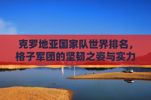 克罗地亚国家队世界排名,格子军团的坚韧之姿与实力坐标,克罗地亚格子军团,坚韧之姿与实力坐标