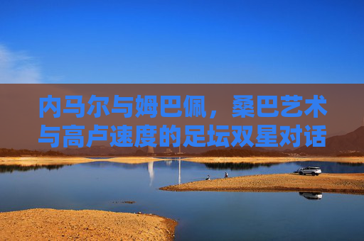 内马尔与姆巴佩,桑巴艺术与高卢速度的足坛双星对话,桑巴艺术与高卢速度,内马尔与姆巴佩的足坛双星对话